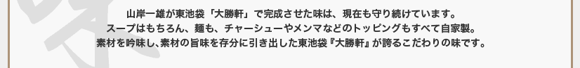 山岸一雄が東池袋「大勝軒」で完成させた味は、現在も守り続けています。スープはもちろん、麺も、チャーシューやメンマなどのトッピングもすべて自家製。素材を吟味し、素材の旨味を存分に引き出した東池袋『大勝軒』が誇るこだわりの味です。